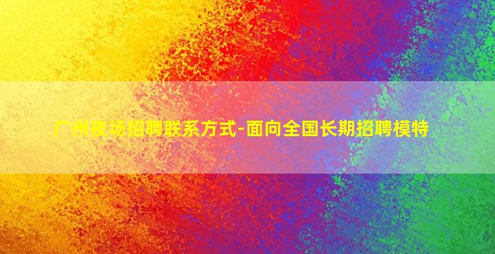 广州夜场招聘联系方式-面向全国长期招聘模特